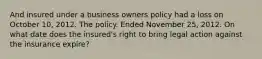 And insured under a business owners policy had a loss on October 10, 2012. The policy. Ended November 25, 2012. On what date does the insured's right to bring legal action against the insurance expire?