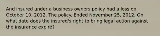 And insured under a business owners policy had a loss on October 10, 2012. The policy. Ended November 25, 2012. On what date does the insured's right to bring legal action against the insurance expire?