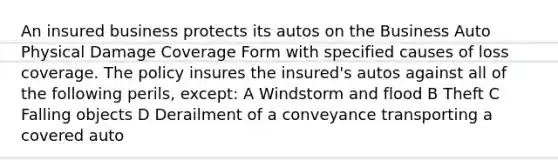 An insured business protects its autos on the Business Auto Physical Damage Coverage Form with specified causes of loss coverage. The policy insures the insured's autos against all of the following perils, except: A Windstorm and flood B Theft C Falling objects D Derailment of a conveyance transporting a covered auto