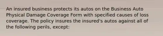 An insured business protects its autos on the Business Auto Physical Damage Coverage Form with specified causes of loss coverage. The policy insures the insured's autos against all of the following perils, except: