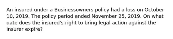 An insured under a Businessowners policy had a loss on October 10, 2019. The policy period ended November 25, 2019. On what date does the insured's right to bring legal action against the insurer expire?