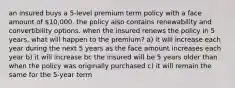 an insured buys a 5-level premium term policy with a face amount of 10,000. the policy also contains renewability and convertibility options. when the insured renews the policy in 5 years, what will happen to the premium? a) it will increase each year during the next 5 years as the face amount increases each year b) it will increase bc the insured will be 5 years older than when the policy was originally purchased c) it will remain the same for the 5-year term