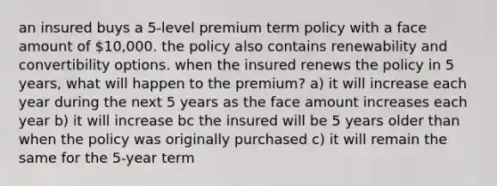 an insured buys a 5-level premium term policy with a face amount of 10,000. the policy also contains renewability and convertibility options. when the insured renews the policy in 5 years, what will happen to the premium? a) it will increase each year during the next 5 years as the face amount increases each year b) it will increase bc the insured will be 5 years older than when the policy was originally purchased c) it will remain the same for the 5-year term