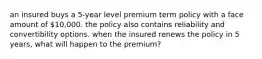 an insured buys a 5-year level premium term policy with a face amount of 10,000. the policy also contains reliability and convertibility options. when the insured renews the policy in 5 years, what will happen to the premium?