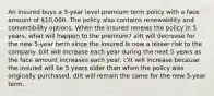 An insured buys a 5-year level premium term policy with a face amount of 10,000. The policy also contains renewability and convertibility options. When the insured renews the policy in 5 years, what will happen to the premium? a)It will decrease for the new 5-year term since the insured is now a lesser risk to the company. b)It will increase each year during the next 5 years as the face amount increases each year. c)It will increase because the insured will be 5 years older than when the policy was originally purchased. d)It will remain the same for the new 5-year term.