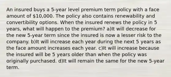 An insured buys a 5-year level premium term policy with a face amount of 10,000. The policy also contains renewability and convertibility options. When the insured renews the policy in 5 years, what will happen to the premium? a)It will decrease for the new 5-year term since the insured is now a lesser risk to the company. b)It will increase each year during the next 5 years as the face amount increases each year. c)It will increase because the insured will be 5 years older than when the policy was originally purchased. d)It will remain the same for the new 5-year term.