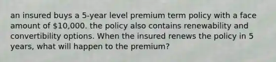 an insured buys a 5-year level premium term policy with a face amount of 10,000. the policy also contains renewability and convertibility options. When the insured renews the policy in 5 years, what will happen to the premium?