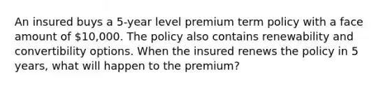 An insured buys a 5-year level premium term policy with a face amount of 10,000. The policy also contains renewability and convertibility options. When the insured renews the policy in 5 years, what will happen to the premium?