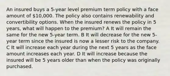 An insured buys a 5-year level premium term policy with a face amount of 10,000. The policy also contains renewability and convertibility options. When the insured renews the policy in 5 years, what will happen to the premium? A It will remain the same for the new 5-year term. B It will decrease for the new 5-year term since the insured is now a lesser risk to the company. C It will increase each year during the next 5 years as the face amount increases each year. D It will increase because the insured will be 5 years older than when the policy was originally purchased.