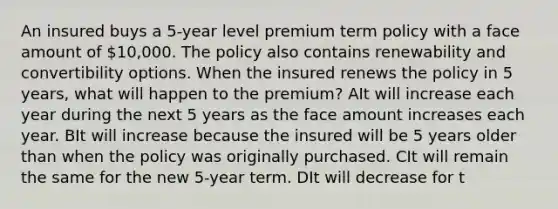 An insured buys a 5-year level premium term policy with a face amount of 10,000. The policy also contains renewability and convertibility options. When the insured renews the policy in 5 years, what will happen to the premium? AIt will increase each year during the next 5 years as the face amount increases each year. BIt will increase because the insured will be 5 years older than when the policy was originally purchased. CIt will remain the same for the new 5-year term. DIt will decrease for t