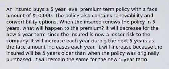 An insured buys a 5-year level premium term policy with a face amount of 10,000. The policy also contains renewability and convertibility options. When the insured renews the policy in 5 years, what will happen to the premium? It will decrease for the new 5-year term since the insured is now a lesser risk to the company. It will increase each year during the next 5 years as the face amount increases each year. It will increase because the insured will be 5 years older than when the policy was originally purchased. It will remain the same for the new 5-year term.