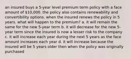 an insured buys a 5-year level premium term policy with a face amount of 10,000. the policy also contains renewability and convertibility options. when the insured renews the policy in 5 years. what will happen to the premium? a. it will remain the same for the new 5-year term b. it will decrease for the new 5-year term since the insured is now a lesser risk to the company c. it will increase each year during the next 5 years as the face amount increases each year d. it will increase because the insured will be 5 years older then when the policy was originally purchased