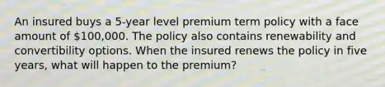 An insured buys a 5-year level premium term policy with a face amount of 100,000. The policy also contains renewability and convertibility options. When the insured renews the policy in five years, what will happen to the premium?