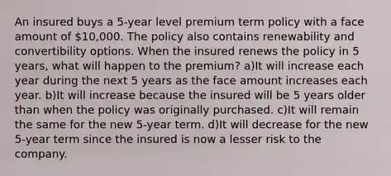 An insured buys a 5-year level premium term policy with a face amount of 10,000. The policy also contains renewability and convertibility options. When the insured renews the policy in 5 years, what will happen to the premium? a)It will increase each year during the next 5 years as the face amount increases each year. b)It will increase because the insured will be 5 years older than when the policy was originally purchased. c)It will remain the same for the new 5-year term. d)It will decrease for the new 5-year term since the insured is now a lesser risk to the company.