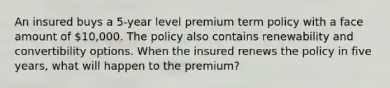 An insured buys a 5-year level premium term policy with a face amount of 10,000. The policy also contains renewability and convertibility options. When the insured renews the policy in five years, what will happen to the premium?