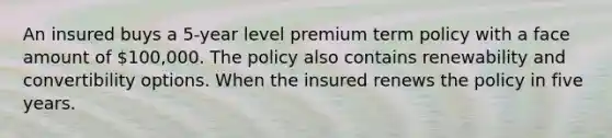 An insured buys a 5-year level premium term policy with a face amount of 100,000. The policy also contains renewability and convertibility options. When the insured renews the policy in five years.