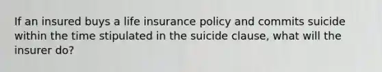 If an insured buys a life insurance policy and commits suicide within the time stipulated in the suicide clause, what will the insurer do?