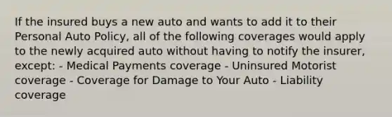 If the insured buys a new auto and wants to add it to their Personal Auto Policy, all of the following coverages would apply to the newly acquired auto without having to notify the insurer, except: - Medical Payments coverage - Uninsured Motorist coverage - Coverage for Damage to Your Auto - Liability coverage