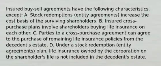 Insured buy-sell agreements have the following characteristics, except: A. Stock redemptions (entity agreements) increase the cost basis of the surviving shareholders. B. Insured cross-purchase plans involve shareholders buying life insurance on each other. C. Parties to a cross-purchase agreement can agree to the purchase of remaining life insurance policies from the decedent's estate. D. Under a stock redemption (entity agreements) plan, life insurance owned by the corporation on the shareholder's life is not included in the decedent's estate.