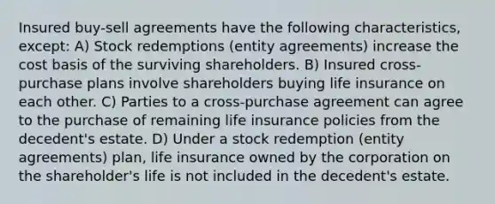 Insured buy-sell agreements have the following characteristics, except: A) Stock redemptions (entity agreements) increase the cost basis of the surviving shareholders. B) Insured cross-purchase plans involve shareholders buying life insurance on each other. C) Parties to a cross-purchase agreement can agree to the purchase of remaining life insurance policies from the decedent's estate. D) Under a stock redemption (entity agreements) plan, life insurance owned by the corporation on the shareholder's life is not included in the decedent's estate.