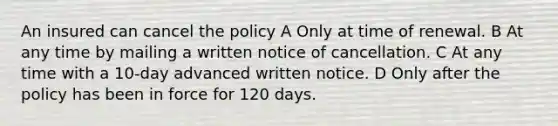 An insured can cancel the policy A Only at time of renewal. B At any time by mailing a written notice of cancellation. C At any time with a 10-day advanced written notice. D Only after the policy has been in force for 120 days.