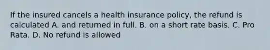 If the insured cancels a health insurance policy, the refund is calculated A. and returned in full. B. on a short rate basis. C. Pro Rata. D. No refund is allowed