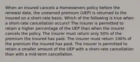 When an insured cancels a Homeowners policy before the renewal date, the unearned premium (UEP) is returned to the insured on a short-rate basis. Which of the following is true when a short-rate cancellation occurs? The insurer is permitted to retain a higher percentage of the UEP than when the insurer cancels the policy. The insurer must return only 50% of the premium the insured has paid. The insurer must return 100% of the premium the insured has paid. The insurer is permitted to retain a smaller amount of the UEP with a short-rate cancellation than with a mid-term cancellation.