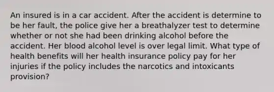 An insured is in a car accident. After the accident is determine to be her fault, the police give her a breathalyzer test to determine whether or not she had been drinking alcohol before the accident. Her blood alcohol level is over legal limit. What type of health benefits will her health insurance policy pay for her injuries if the policy includes the narcotics and intoxicants provision?