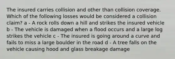 The insured carries collision and other than collision coverage. Which of the following losses would be considered a collision claim? a - A rock rolls down a hill and strikes the insured vehicle b - The vehicle is damaged when a flood occurs and a large log strikes the vehicle c - The insured is going around a curve and fails to miss a large boulder in the road d - A tree falls on the vehicle causing hood and glass breakage damage