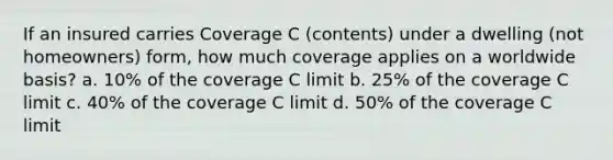 If an insured carries Coverage C (contents) under a dwelling (not homeowners) form, how much coverage applies on a worldwide basis? a. 10% of the coverage C limit b. 25% of the coverage C limit c. 40% of the coverage C limit d. 50% of the coverage C limit