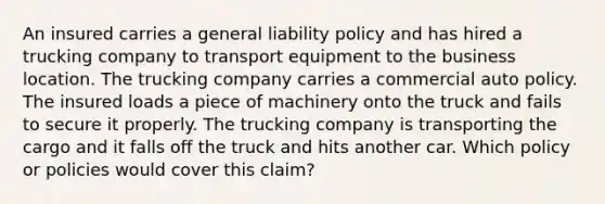 An insured carries a general liability policy and has hired a trucking company to transport equipment to the business location. The trucking company carries a commercial auto policy. The insured loads a piece of machinery onto the truck and fails to secure it properly. The trucking company is transporting the cargo and it falls off the truck and hits another car. Which policy or policies would cover this claim?