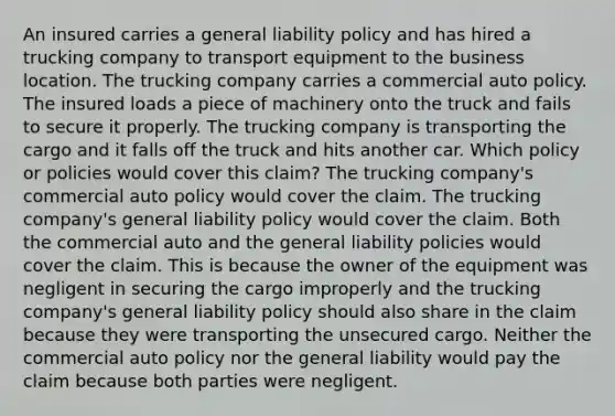 An insured carries a general liability policy and has hired a trucking company to transport equipment to the business location. The trucking company carries a commercial auto policy. The insured loads a piece of machinery onto the truck and fails to secure it properly. The trucking company is transporting the cargo and it falls off the truck and hits another car. Which policy or policies would cover this claim? The trucking company's commercial auto policy would cover the claim. The trucking company's general liability policy would cover the claim. Both the commercial auto and the general liability policies would cover the claim. This is because the owner of the equipment was negligent in securing the cargo improperly and the trucking company's general liability policy should also share in the claim because they were transporting the unsecured cargo. Neither the commercial auto policy nor the general liability would pay the claim because both parties were negligent.