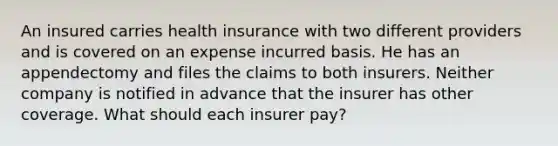 An insured carries health insurance with two different providers and is covered on an expense incurred basis. He has an appendectomy and files the claims to both insurers. Neither company is notified in advance that the insurer has other coverage. What should each insurer pay?