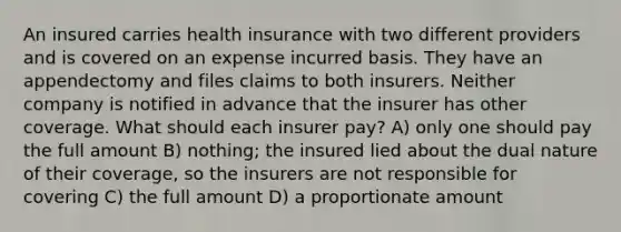 An insured carries health insurance with two different providers and is covered on an expense incurred basis. They have an appendectomy and files claims to both insurers. Neither company is notified in advance that the insurer has other coverage. What should each insurer pay? A) only one should pay the full amount B) nothing; the insured lied about the dual nature of their coverage, so the insurers are not responsible for covering C) the full amount D) a proportionate amount