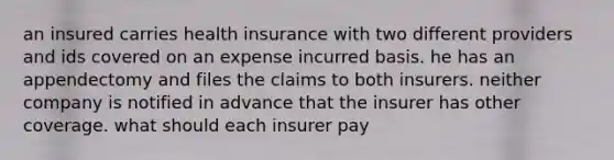 an insured carries health insurance with two different providers and ids covered on an expense incurred basis. he has an appendectomy and files the claims to both insurers. neither company is notified in advance that the insurer has other coverage. what should each insurer pay