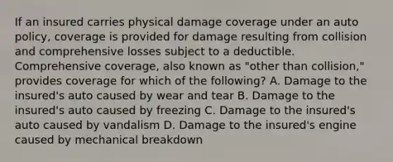 If an insured carries physical damage coverage under an auto policy, coverage is provided for damage resulting from collision and comprehensive losses subject to a deductible. Comprehensive coverage, also known as "other than collision," provides coverage for which of the following? A. Damage to the insured's auto caused by wear and tear B. Damage to the insured's auto caused by freezing C. Damage to the insured's auto caused by vandalism D. Damage to the insured's engine caused by mechanical breakdown