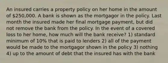 An insured carries a property policy on her home in the amount of 250,000. A bank is shown as the mortgagor in the policy. Last month the insured made her final mortgage payment, but did not remove the bank from the policy. In the event of a covered loss to her home, how much will the bank receive? 1) standard minimum of 10% that is paid to lenders 2) all of the payment would be made to the mortgagor shown in the policy 3) nothing 4) up to the amount of debt that the insured has with the bank