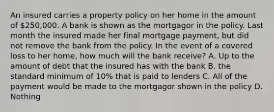 An insured carries a property policy on her home in the amount of 250,000. A bank is shown as the mortgagor in the policy. Last month the insured made her final mortgage payment, but did not remove the bank from the policy. In the event of a covered loss to her home, how much will the bank receive? A. Up to the amount of debt that the insured has with the bank B. the standard minimum of 10% that is paid to lenders C. All of the payment would be made to the mortgagor shown in the policy D. Nothing