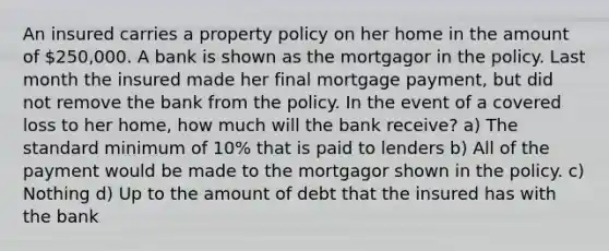 An insured carries a property policy on her home in the amount of 250,000. A bank is shown as the mortgagor in the policy. Last month the insured made her final mortgage payment, but did not remove the bank from the policy. In the event of a covered loss to her home, how much will the bank receive? a) The standard minimum of 10% that is paid to lenders b) All of the payment would be made to the mortgagor shown in the policy. c) Nothing d) Up to the amount of debt that the insured has with the bank