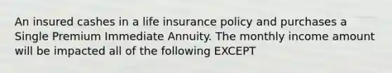 An insured cashes in a life insurance policy and purchases a Single Premium Immediate Annuity. The monthly income amount will be impacted all of the following EXCEPT