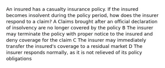 An insured has a casualty insurance policy. If the insured becomes insolvent during the policy period, how does the insurer respond to a claim? A Claims brought after an official declaration of insolvency are no longer covered by the policy B The insurer may terminate the policy with proper notice to the insured and deny coverage for the claim C The insurer may immediately transfer the insured's coverage to a residual market D The insurer responds normally, as it is not relieved of its policy obligations