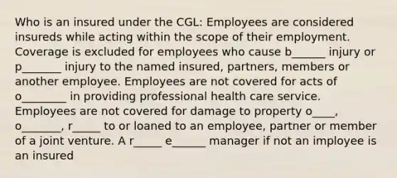 Who is an insured under the CGL: Employees are considered insureds while acting within the scope of their employment. Coverage is excluded for employees who cause b______ injury or p_______ injury to the named insured, partners, members or another employee. Employees are not covered for acts of o________ in providing professional health care service. Employees are not covered for damage to property o____, o_______, r_____ to or loaned to an employee, partner or member of a joint venture. A r_____ e______ manager if not an imployee is an insured