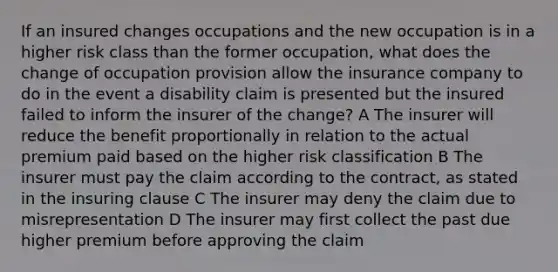 If an insured changes occupations and the new occupation is in a higher risk class than the former occupation, what does the change of occupation provision allow the insurance company to do in the event a disability claim is presented but the insured failed to inform the insurer of the change? A The insurer will reduce the benefit proportionally in relation to the actual premium paid based on the higher risk classification B The insurer must pay the claim according to the contract, as stated in the insuring clause C The insurer may deny the claim due to misrepresentation D The insurer may first collect the past due higher premium before approving the claim