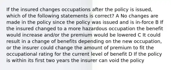 If the insured changes occupations after the policy is issued, which of the following statements is correct? A No changes are made in the policy since the policy was issued and is in-force B If the insured changed to a more hazardous occupation the benefit would increase and/or the premium would be lowered C It could result in a change of benefits depending on the new occupation, or the insurer could change the amount of premium to fit the occupational rating for the current level of benefit D If the policy is within its first two years the insurer can void the policy