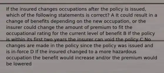 If the insured changes occupations after the policy is issued, which of the following statements is correct? A It could result in a change of benefits depending on the new occupation, or the insurer could change the amount of premium to fit the occupational rating for the current level of benefit B If the policy is within its first two years the insurer can void the policy C No changes are made in the policy since the policy was issued and is in-force D If the insured changed to a more hazardous occupation the benefit would increase and/or the premium would be lowered