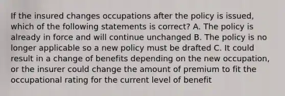 If the insured changes occupations after the policy is issued, which of the following statements is correct? A. The policy is already in force and will continue unchanged B. The policy is no longer applicable so a new policy must be drafted C. It could result in a change of benefits depending on the new occupation, or the insurer could change the amount of premium to fit the occupational rating for the current level of benefit