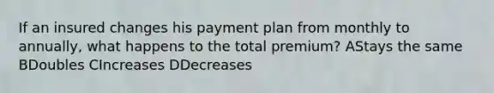 If an insured changes his payment plan from monthly to annually, what happens to the total premium? AStays the same BDoubles CIncreases DDecreases