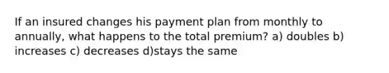 If an insured changes his payment plan from monthly to annually, what happens to the total premium? a) doubles b) increases c) decreases d)stays the same