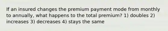 If an insured changes the premium payment mode from monthly to annually, what happens to the total premium? 1) doubles 2) increases 3) decreases 4) stays the same