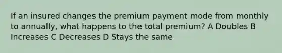 If an insured changes the premium payment mode from monthly to annually, what happens to the total premium? A Doubles B Increases C Decreases D Stays the same